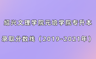紹興文理學(xué)院元培學(xué)院專升本錄取分?jǐn)?shù)線（2019-2021年）.png